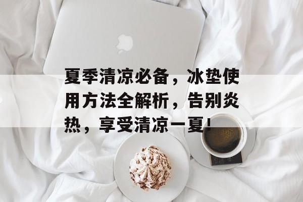 夏季清凉必备，冰垫使用方法全解析，告别炎热，享受清凉一夏！