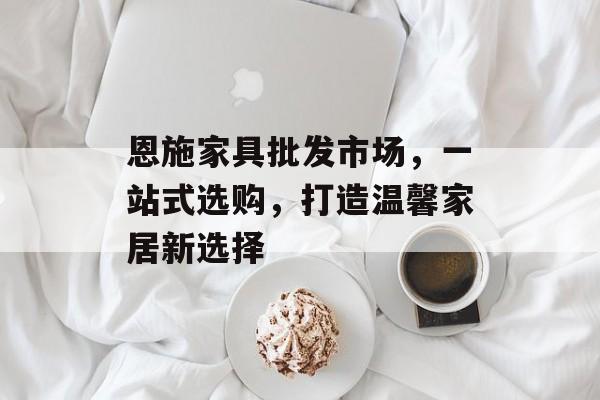 恩施家具批发市场，一站式选购，打造温馨家居新选择