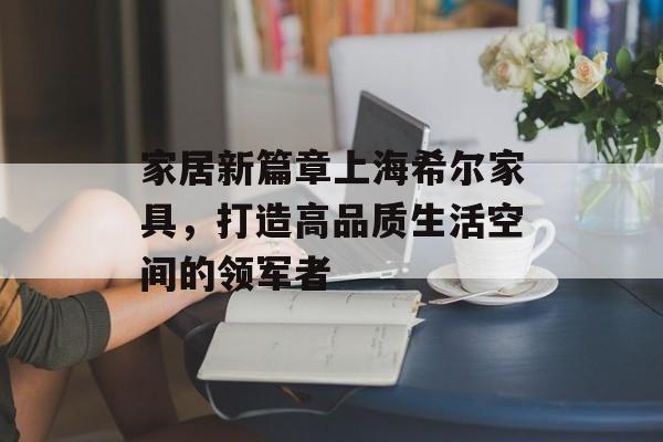 家居新篇章上海希尔家具，打造高品质生活空间的领军者