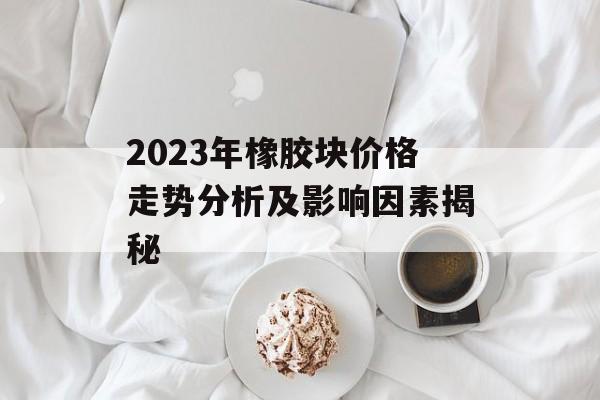 2023年橡胶块价格走势分析及影响因素揭秘