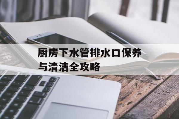 厨房下水管排水口保养与清洁全攻略