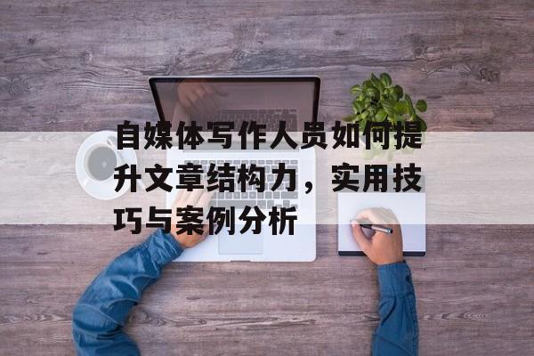 自媒体写作人员如何提升文章结构力，实用技巧与案例分析