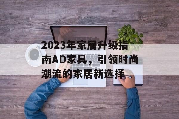2023年家居升级指南AD家具，引领时尚潮流的家居新选择