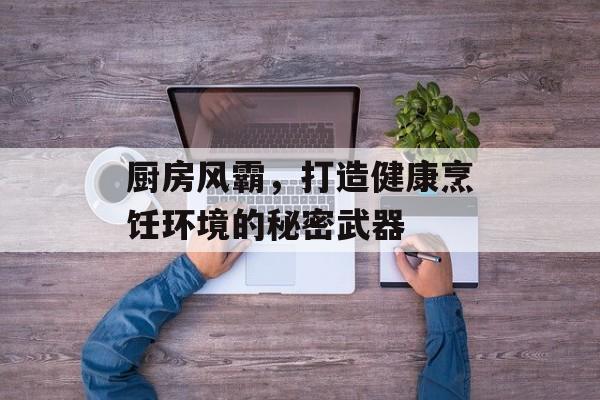 厨房风霸，打造健康烹饪环境的秘密武器