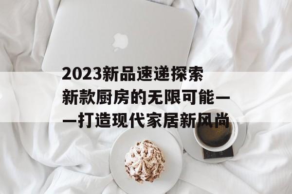 2023新品速递探索新款厨房的无限可能——打造现代家居新风尚