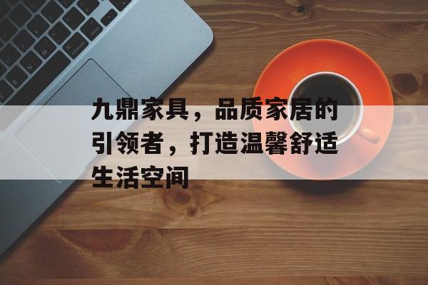 九鼎家具，品质家居的引领者，打造温馨舒适生活空间