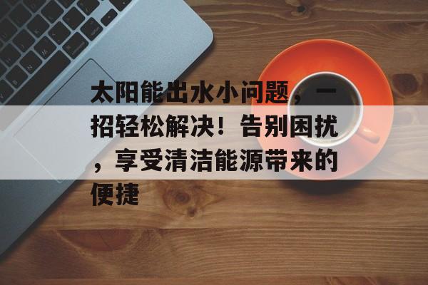 太阳能出水小问题，一招轻松解决！告别困扰，享受清洁能源带来的便捷