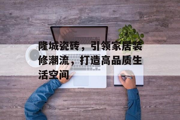 隆城瓷砖，引领家居装修潮流，打造高品质生活空间