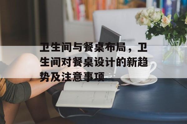 卫生间与餐桌布局，卫生间对餐桌设计的新趋势及注意事项