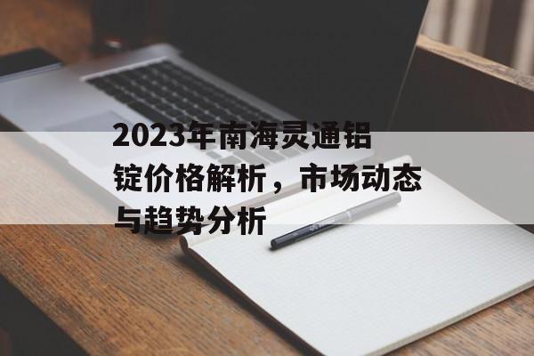 2023年南海灵通铝锭价格解析，市场动态与趋势分析
