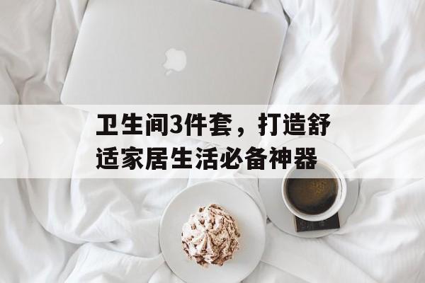 卫生间3件套，打造舒适家居生活必备神器