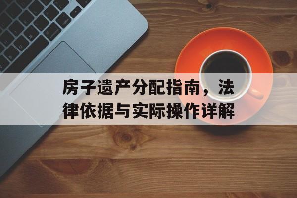 房子遗产分配指南，法律依据与实际操作详解