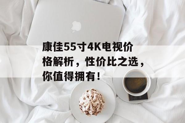 康佳55寸4K电视价格解析，性价比之选，你值得拥有！