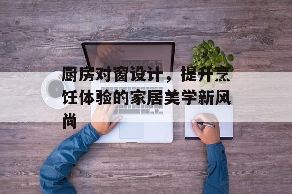 厨房对窗设计，提升烹饪体验的家居美学新风尚