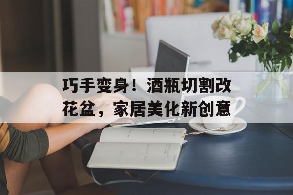 巧手变身！酒瓶切割改花盆，家居美化新创意