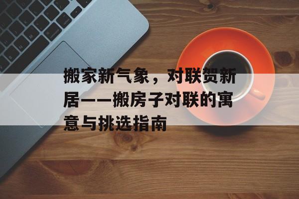 搬家新气象，对联贺新居——搬房子对联的寓意与挑选指南