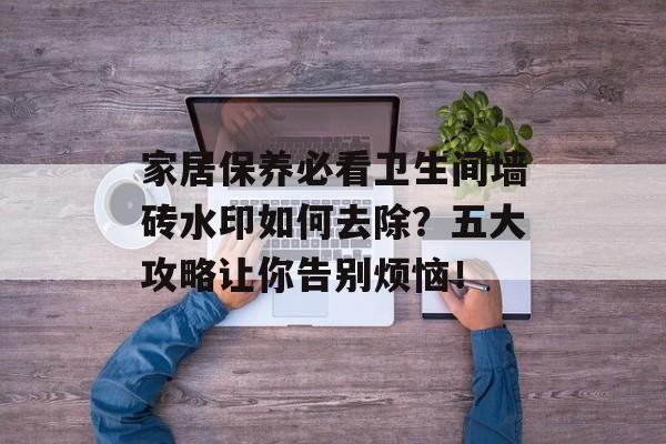 家居保养必看卫生间墙砖水印如何去除？五大攻略让你告别烦恼！