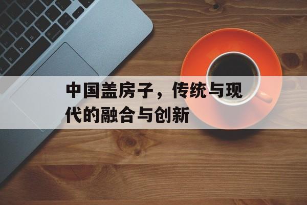 中国盖房子，传统与现代的融合与创新