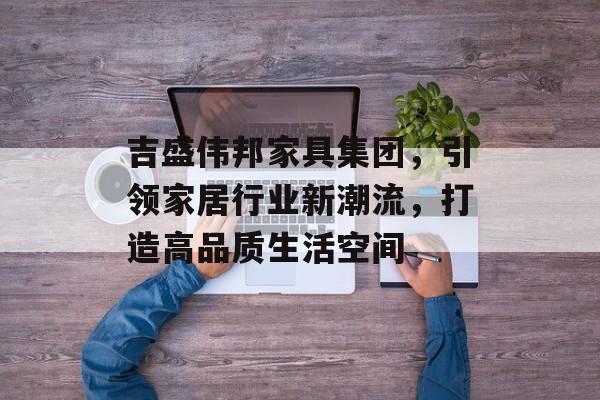 吉盛伟邦家具集团，引领家居行业新潮流，打造高品质生活空间