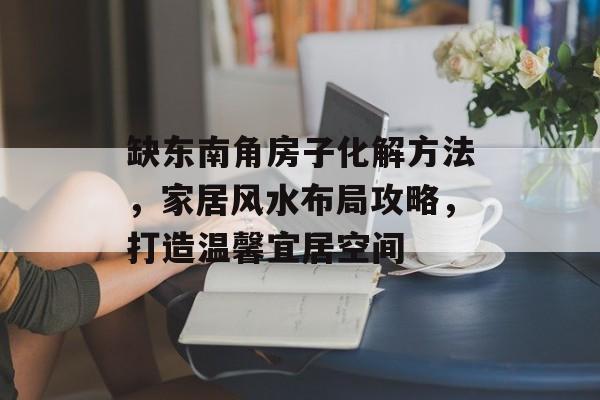 缺东南角房子化解方法，家居风水布局攻略，打造温馨宜居空间