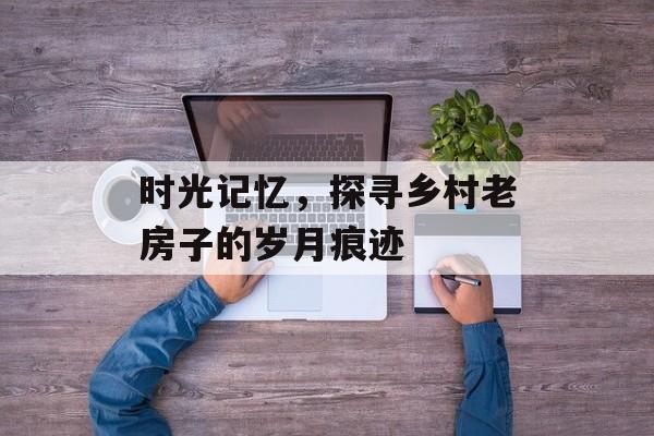 时光记忆，探寻乡村老房子的岁月痕迹