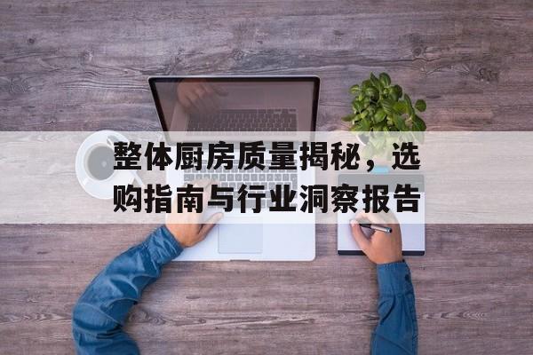 整体厨房质量揭秘，选购指南与行业洞察报告