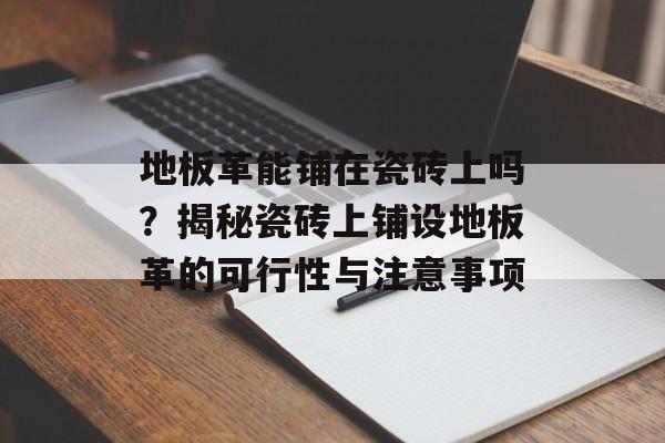 地板革能铺在瓷砖上吗？揭秘瓷砖上铺设地板革的可行性与注意事项