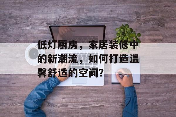 低灯厨房，家居装修中的新潮流，如何打造温馨舒适的空间？