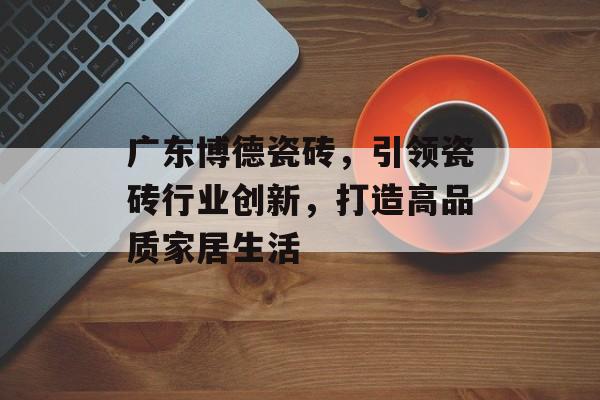 广东博德瓷砖，引领瓷砖行业创新，打造高品质家居生活