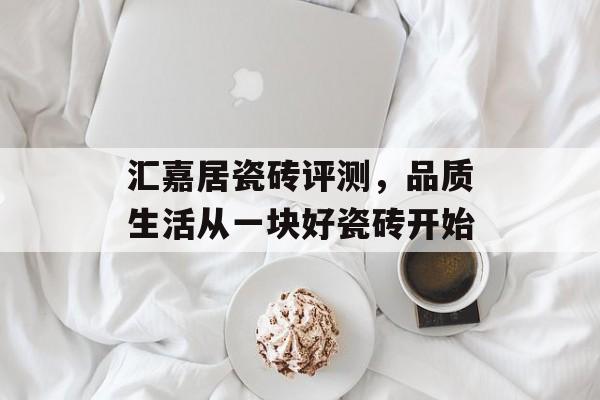 汇嘉居瓷砖评测，品质生活从一块好瓷砖开始
