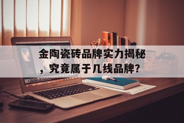 金陶瓷砖品牌实力揭秘，究竟属于几线品牌？