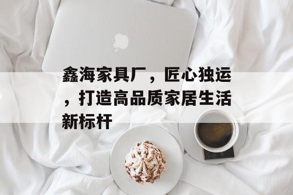 鑫海家具厂，匠心独运，打造高品质家居生活新标杆