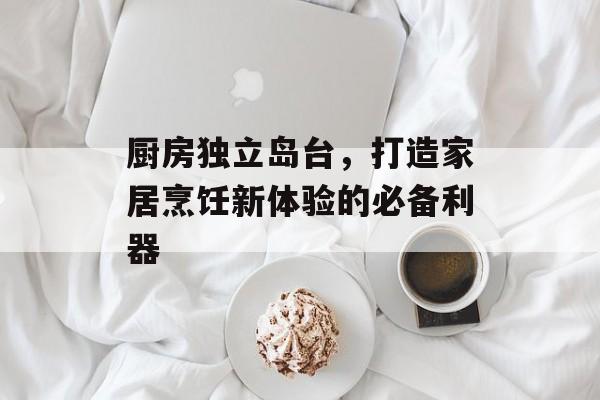 厨房独立岛台，打造家居烹饪新体验的必备利器