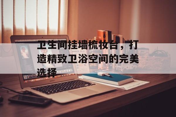 卫生间挂墙梳妆台，打造精致卫浴空间的完美选择