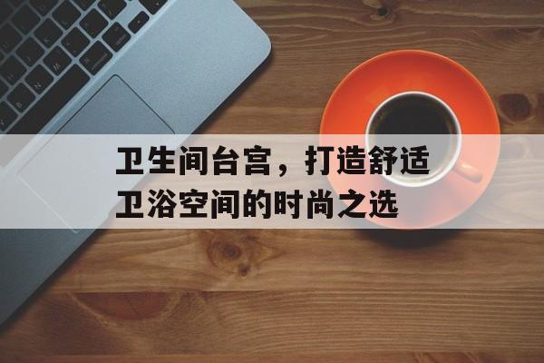 卫生间台宫，打造舒适卫浴空间的时尚之选