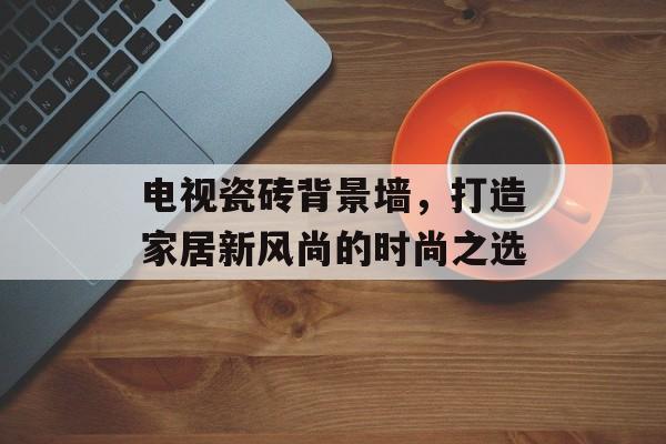 电视瓷砖背景墙，打造家居新风尚的时尚之选