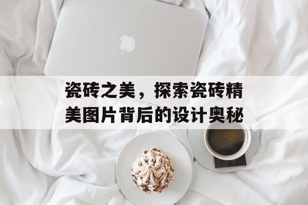 瓷砖之美，探索瓷砖精美图片背后的设计奥秘