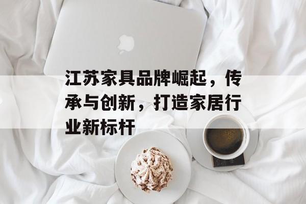 江苏家具品牌崛起，传承与创新，打造家居行业新标杆