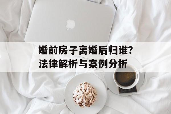 婚前房子离婚后归谁？法律解析与案例分析