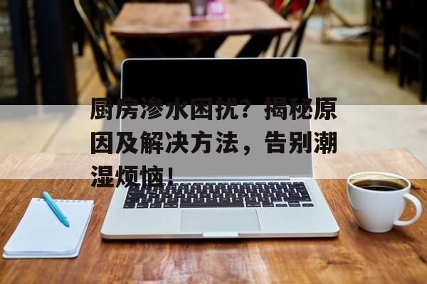 厨房渗水困扰？揭秘原因及解决方法，告别潮湿烦恼！