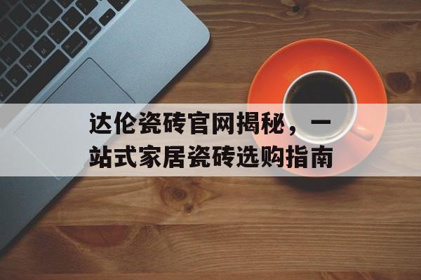 达伦瓷砖官网揭秘，一站式家居瓷砖选购指南