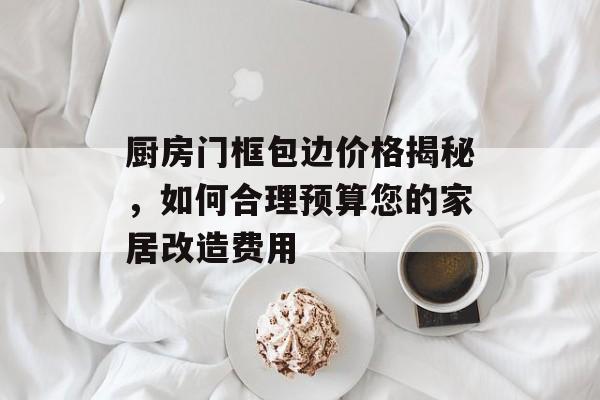 厨房门框包边价格揭秘，如何合理预算您的家居改造费用