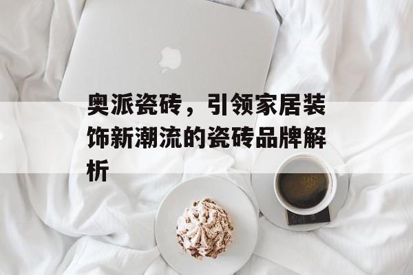 奥派瓷砖，引领家居装饰新潮流的瓷砖品牌解析