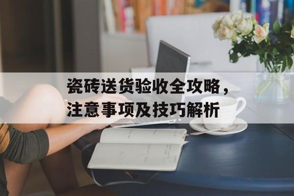 瓷砖送货验收全攻略，注意事项及技巧解析