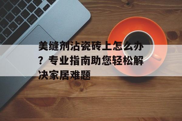 美缝剂沾瓷砖上怎么办？专业指南助您轻松解决家居难题