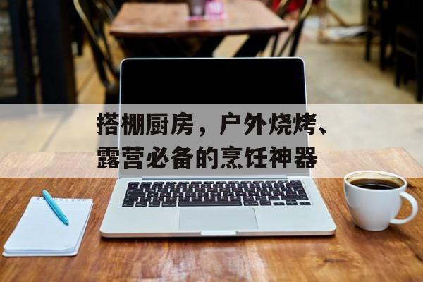 搭棚厨房，户外烧烤、露营必备的烹饪神器