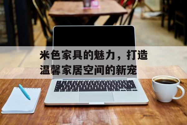 米色家具的魅力，打造温馨家居空间的新宠
