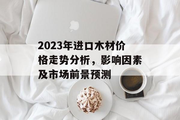 2023年进口木材价格走势分析，影响因素及市场前景预测