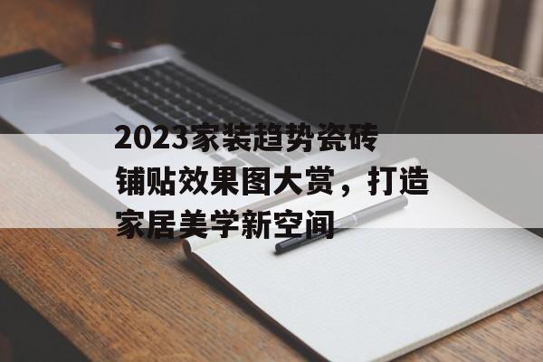 2023家装趋势瓷砖铺贴效果图大赏，打造家居美学新空间
