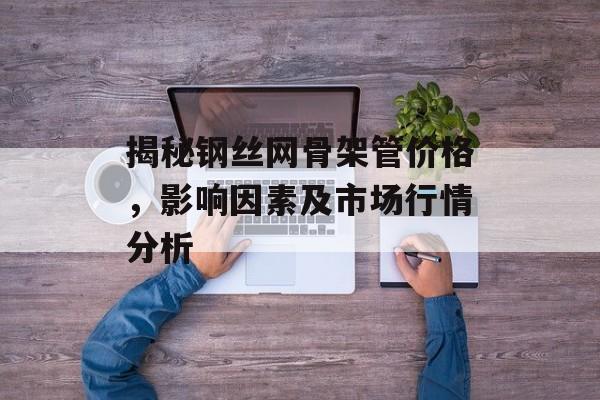 揭秘钢丝网骨架管价格，影响因素及市场行情分析